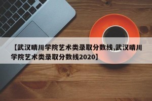 【武汉晴川学院艺术类录取分数线,武汉晴川学院艺术类录取分数线2020】